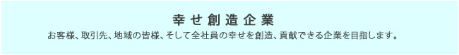 幸せ創造企業　お客様、取引先、地域の皆様、そして全社員の幸せを創造、貢献できる企業を目指します。